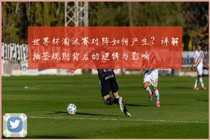 世界杯淘汰赛对阵如何产生?详解抽签规则背后的逻辑与影响