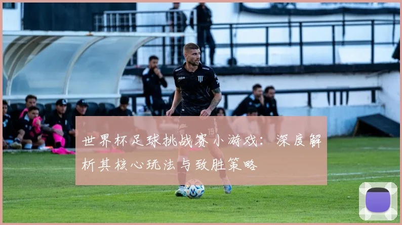 世界杯足球挑战赛小游戏：深度解析其核心玩法与致胜策略