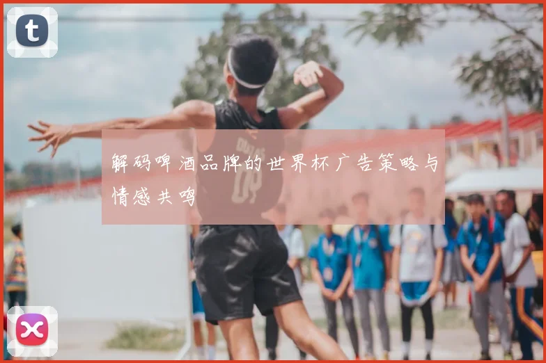 解码啤酒品牌的世界杯广告策略与情感共鸣