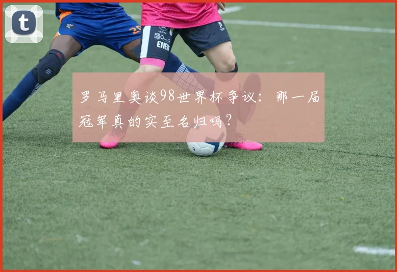 罗马里奥谈98世界杯争议：那一届冠军真的实至名归吗？