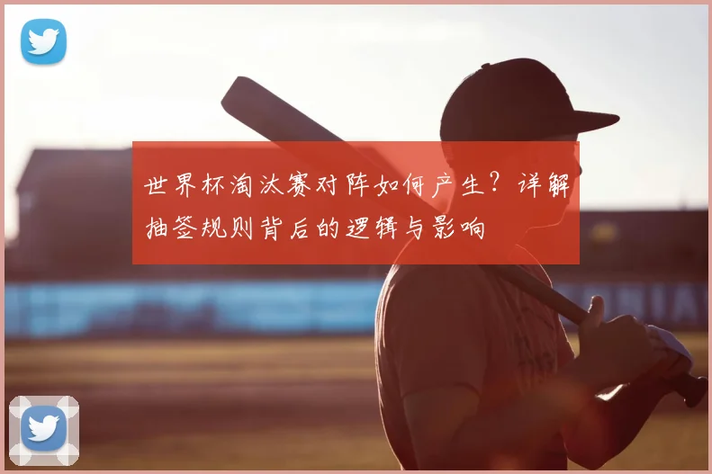 世界杯淘汰赛对阵如何产生?详解抽签规则背后的逻辑与影响