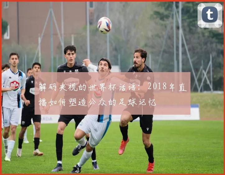 解码央视的世界杯话语：2018年直播如何塑造公众的足球记忆