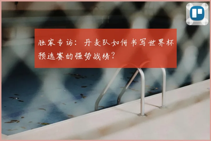 独家专访:丹麦队如何书写世界杯预选赛的强势战绩?