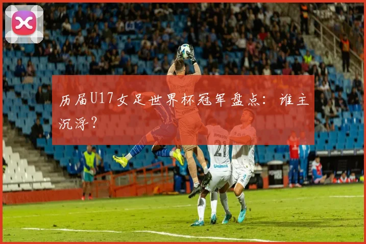 历届U17女足世界杯冠军盘点：谁主沉浮？