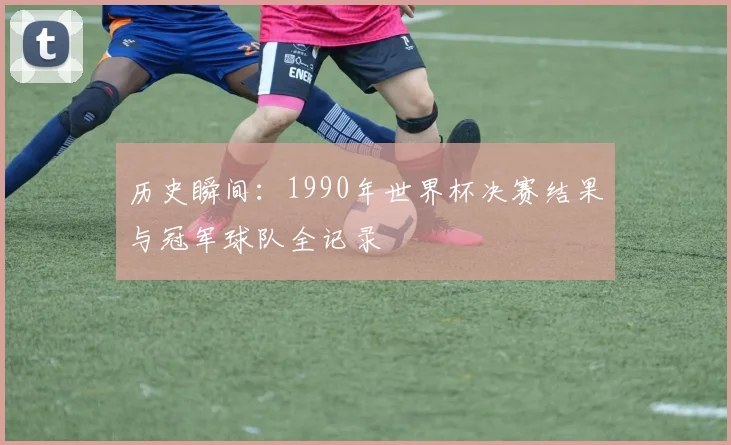 历史瞬间：1990年世界杯决赛结果与冠军球队全记录