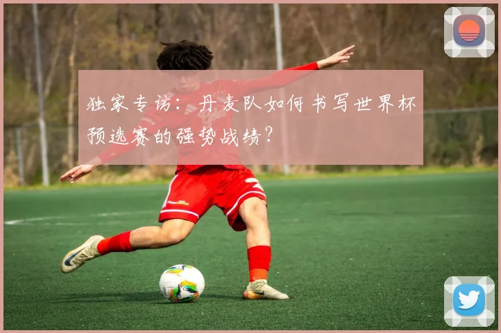 独家专访:丹麦队如何书写世界杯预选赛的强势战绩?
