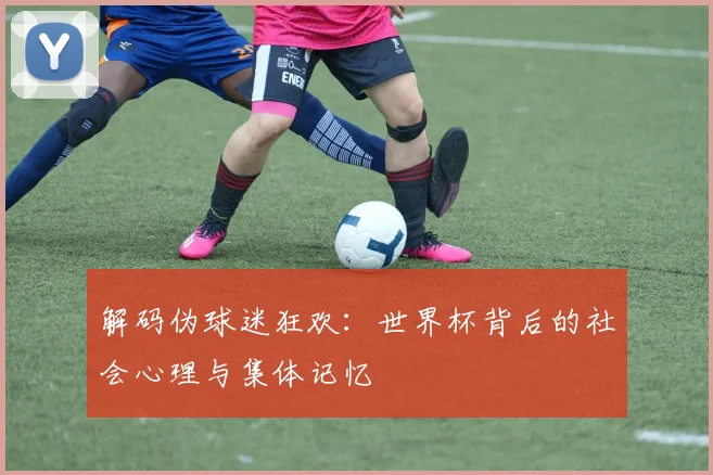解码伪球迷狂欢：世界杯背后的社会心理与集体记忆