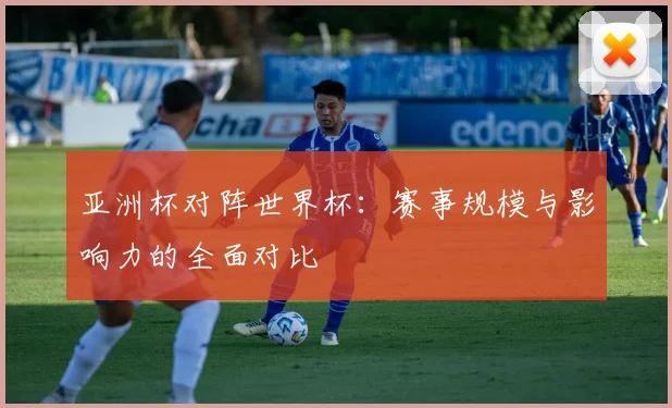 亚洲杯对阵世界杯:赛事规模与影响力的全面对比