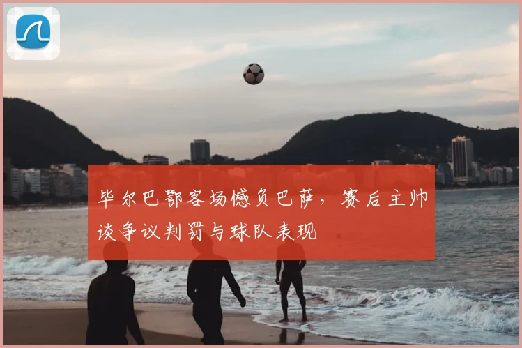 毕尔巴鄂客场憾负巴萨，赛后主帅谈争议判罚与球队表现