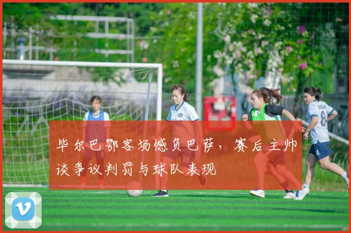 毕尔巴鄂客场憾负巴萨，赛后主帅谈争议判罚与球队表现