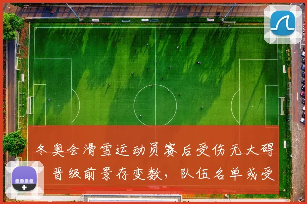 冬奥会滑雪运动员赛后受伤无大碍，晋级前景存变数，队伍名单或受影响
