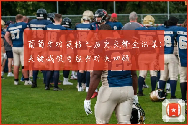 葡萄牙对英格兰历史交锋全记录：关键战役与经典对决回顾