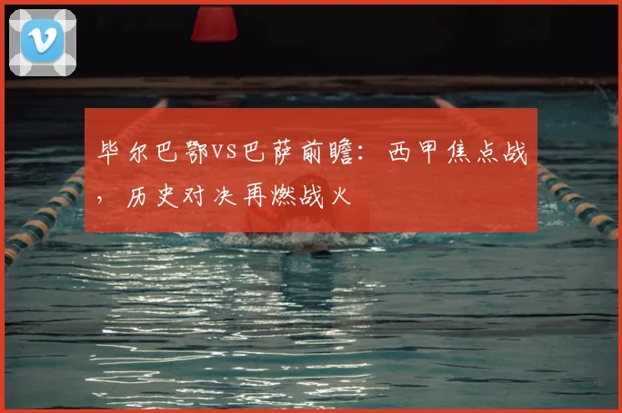 毕尔巴鄂vs巴萨前瞻：西甲焦点战，历史对决再燃战火