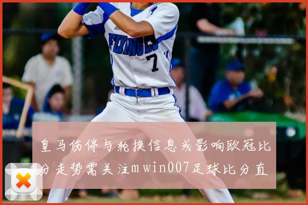 皇马伤停与轮换信息或影响欧冠比分走势需关注m win007足球比分直播实时数据