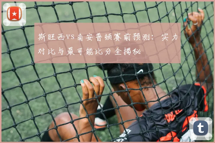 斯旺西vs南安普顿赛前预测：实力对比与最可能比分全揭秘