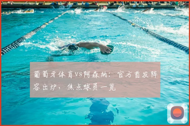葡萄牙体育vs阿森纳：官方首发阵容出炉，焦点球员一览