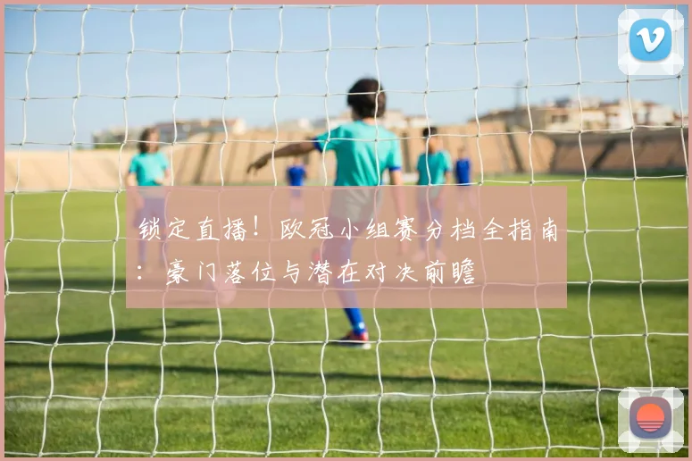 锁定直播！欧冠小组赛分档全指南：豪门落位与潜在对决前瞻