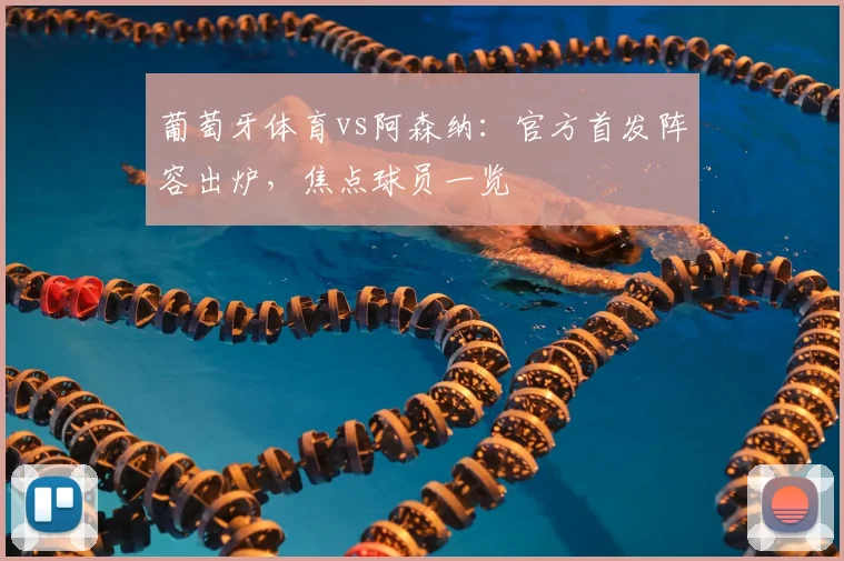 葡萄牙体育vs阿森纳：官方首发阵容出炉，焦点球员一览