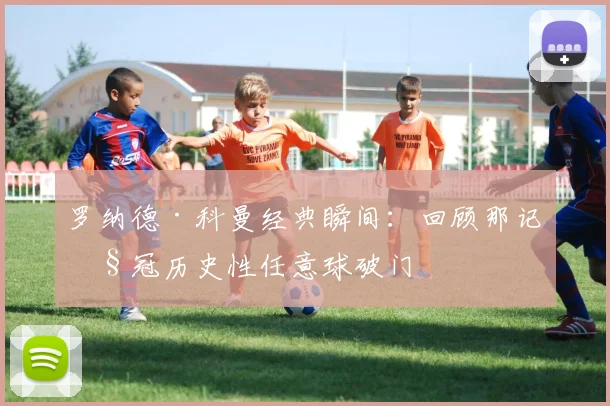 罗纳德·科曼经典瞬间：回顾那记欧冠历史性任意球破门
