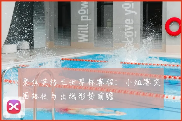 聚焦英格兰世界杯赛程：小组赛突围路径与出线形势前瞻