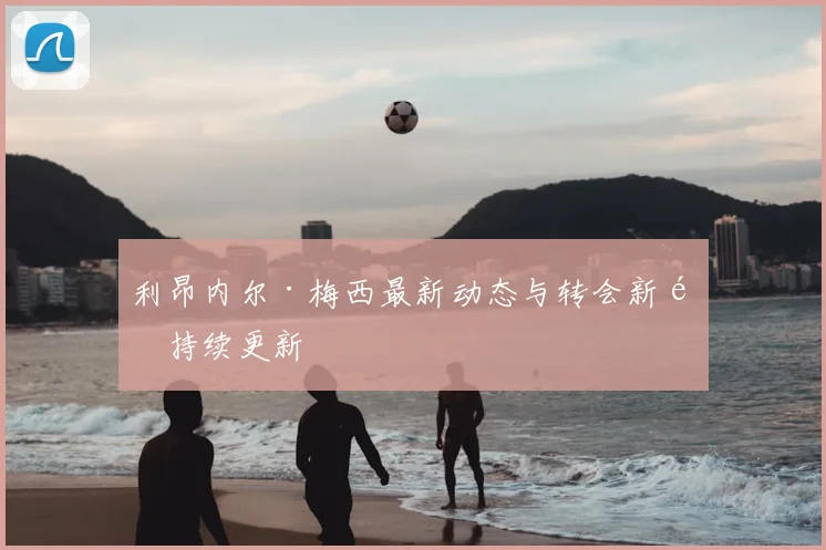 利昂内尔·梅西最新动态与转会新闻持续更新
