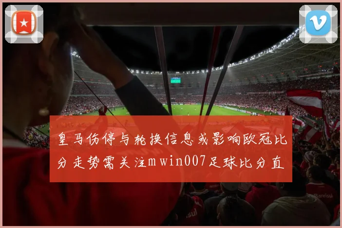 皇马伤停与轮换信息或影响欧冠比分走势需关注m win007足球比分直播实时数据