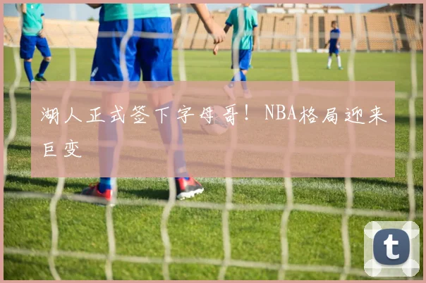 湖人正式签下字母哥！NBA格局迎来巨变