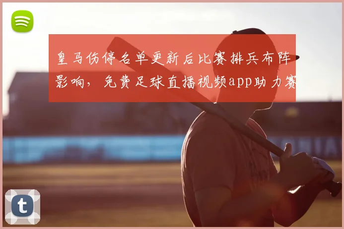 皇马伤停名单更新后比赛排兵布阵影响，免费足球直播视频app助力赛事观看